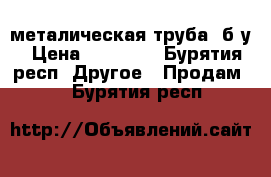 металическая труба ,б/у › Цена ­ 20 000 - Бурятия респ. Другое » Продам   . Бурятия респ.